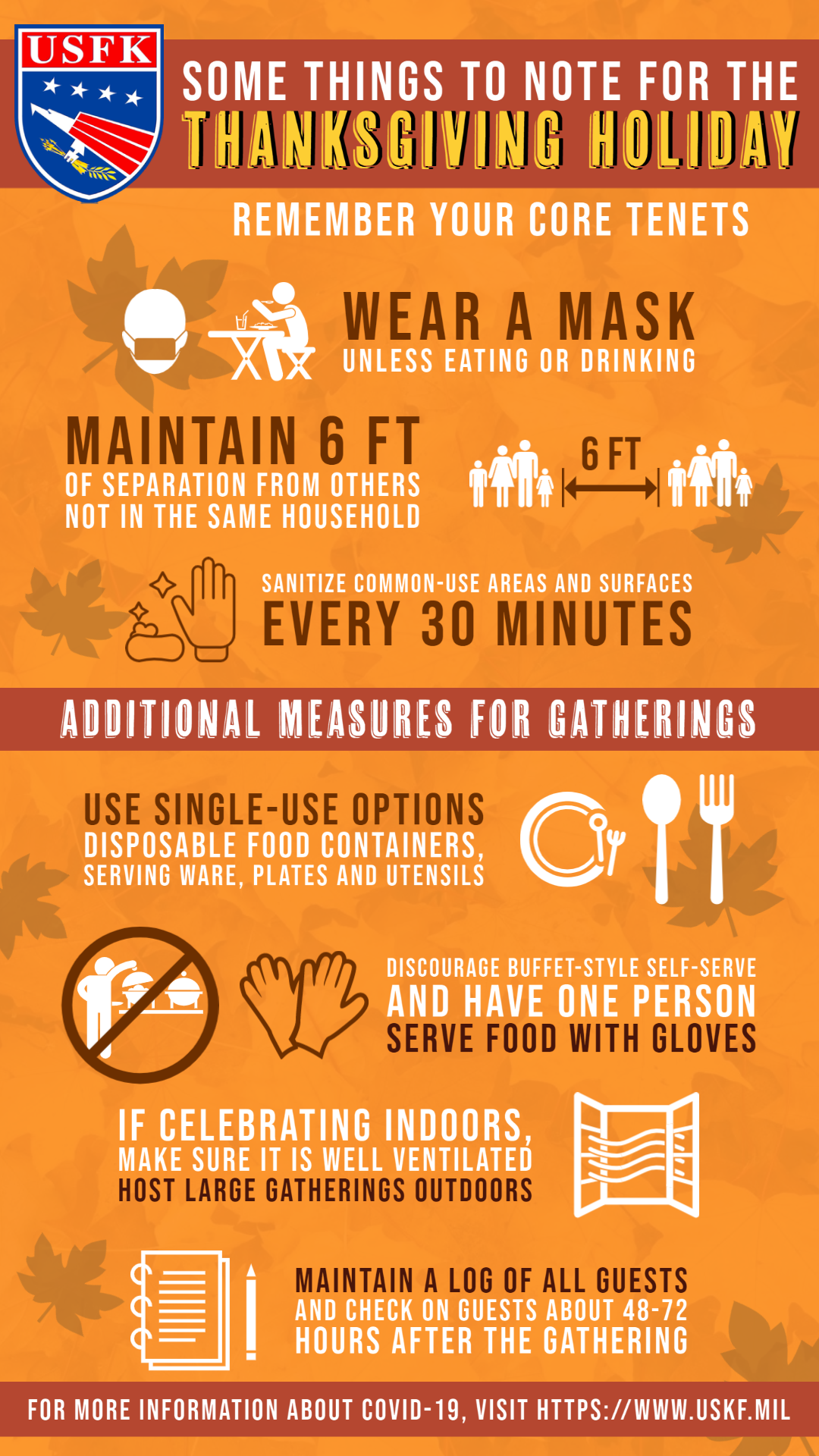 Some things to note for the Thanksgiving Holiday. Remember your core tenets. Wear a mask unless eating or drinking. Maintain 6 feet of separation from others not in the same household. Sanitize common-use areas and surfaces every 30 minutes. Additional measures for gatherings include: use single-use options such as disposable food containers, serving ware, plates and utensils; discourage buffet-style self-serve and have one more serve food with gloves; if celebrating indoors, make sure it is well ventilated; host large gatherings outdoors; and 1maintain a log of all guests and check on guests about 48-72 hours after the gathering.  Some things to note for the Thanksgiving Holiday. Remember your core tenets. Wear a mask unless eating or drinking. Maintain 6 feet of separation from others not in the same household. Sanitize common-use areas and surfaces every 30 minutes. Additional measures for gatherings include: use single-use options such as disposable food containers, serving ware, plates and utensils; discourage buffet-style self-serve and have one more serve food with gloves; if celebrating indoors, make sure it is well ventilated; host large gatherings outdoors; and 1maintain a log of all guests and check on guests about 48-72 hours after the gathering.